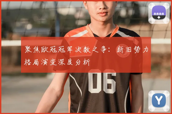 聚焦欧冠冠军次数之争：新旧势力格局演变深度分析