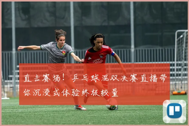 直击赛场！乒乓球混双决赛直播带你沉浸式体验终极较量