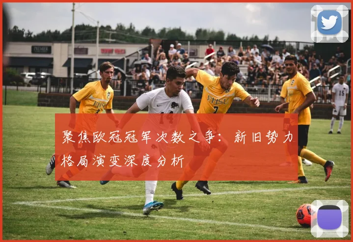聚焦欧冠冠军次数之争：新旧势力格局演变深度分析