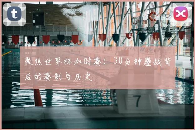 聚焦世界杯加时赛：30分钟鏖战背后的赛制与历史