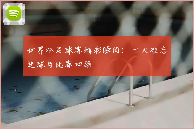 世界杯足球赛精彩瞬间:十大难忘进球与比赛回顾