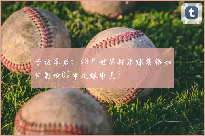 专访幕后:98年世界杯进球集锦如何影响02年足球审美?
