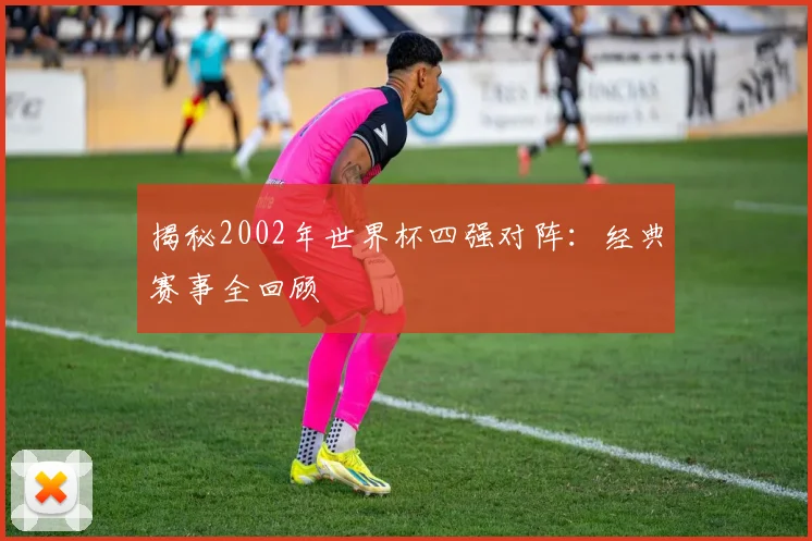 揭秘2002年世界杯四强对阵：经典赛事全回顾