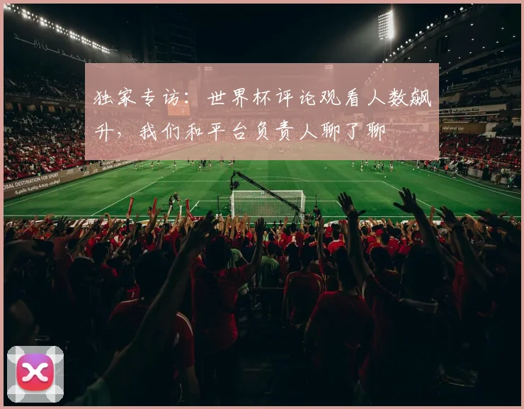独家专访：世界杯评论观看人数飙升，我们和平台负责人聊了聊