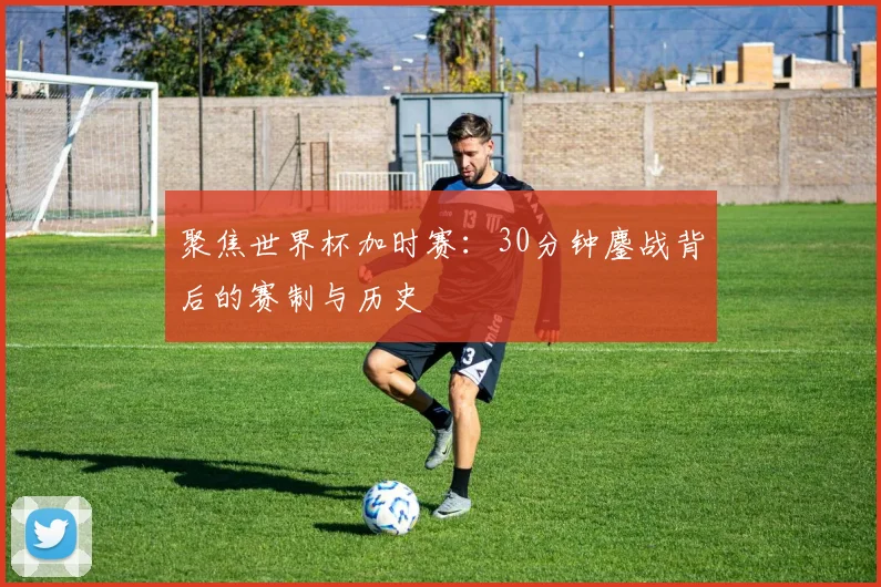 聚焦世界杯加时赛：30分钟鏖战背后的赛制与历史